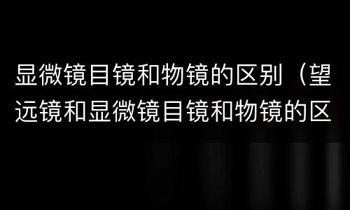 显微镜目镜和物镜的区别（望远镜和显微镜目镜和物镜的区别）