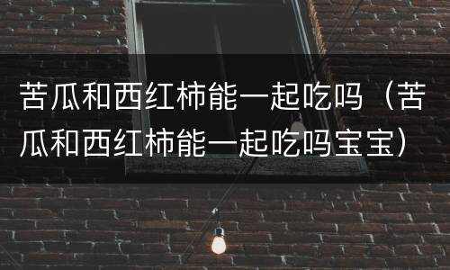 苦瓜和西红柿能一起吃吗（苦瓜和西红柿能一起吃吗宝宝）