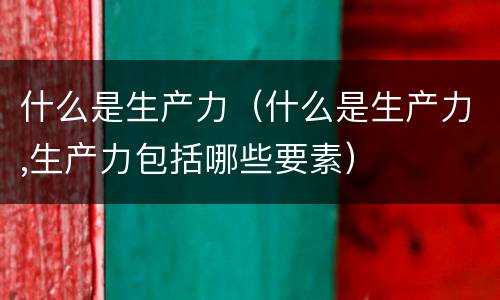 什么是生产力（什么是生产力,生产力包括哪些要素）