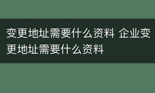 变更地址需要什么资料 企业变更地址需要什么资料