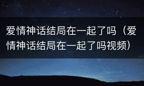 爱情神话结局在一起了吗（爱情神话结局在一起了吗视频）