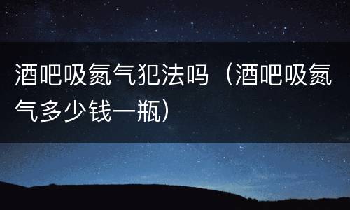 酒吧吸氮气犯法吗（酒吧吸氮气多少钱一瓶）