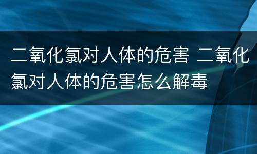 二氧化氯对人体的危害 二氧化氯对人体的危害怎么解毒