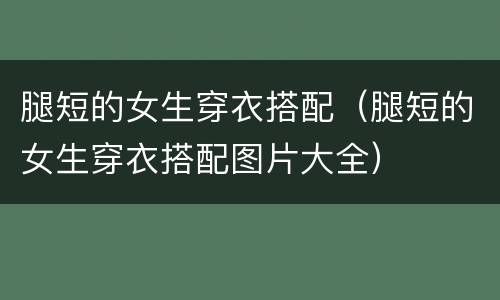 腿短的女生穿衣搭配（腿短的女生穿衣搭配图片大全）