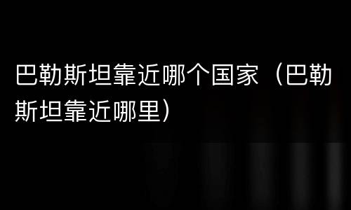 巴勒斯坦靠近哪个国家（巴勒斯坦靠近哪里）