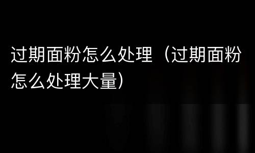 过期面粉怎么处理（过期面粉怎么处理大量）