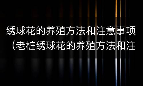 绣球花的养殖方法和注意事项（老桩绣球花的养殖方法和注意事项）