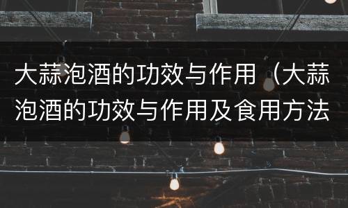 大蒜泡酒的功效与作用（大蒜泡酒的功效与作用及食用方法）