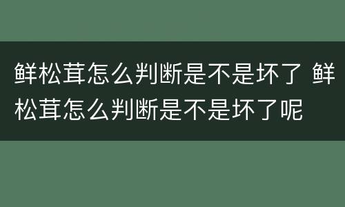 鲜松茸怎么判断是不是坏了 鲜松茸怎么判断是不是坏了呢