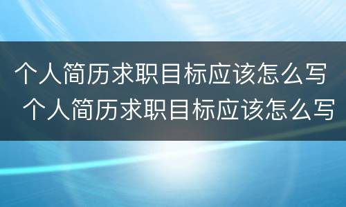 个人简历求职目标应该怎么写 个人简历求职目标应该怎么写?