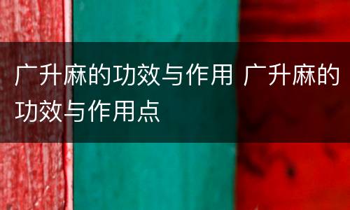 广升麻的功效与作用 广升麻的功效与作用点