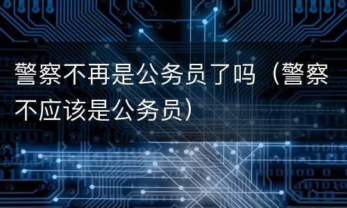 警察不再是公务员了吗（警察不应该是公务员）