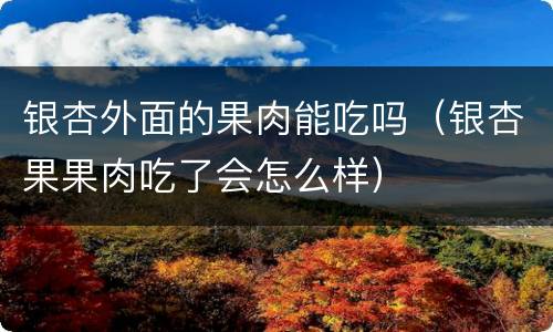 银杏外面的果肉能吃吗（银杏果果肉吃了会怎么样）
