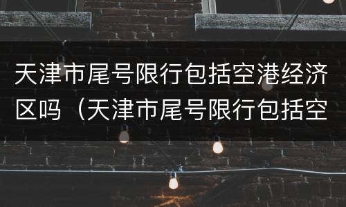天津市尾号限行包括空港经济区吗（天津市尾号限行包括空港经济区吗今天）
