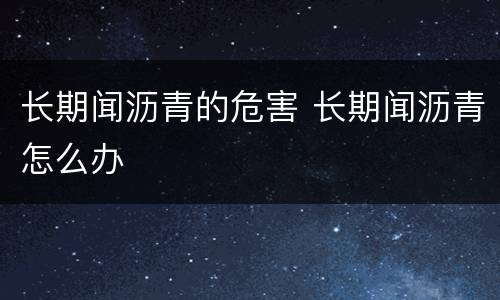 长期闻沥青的危害 长期闻沥青怎么办