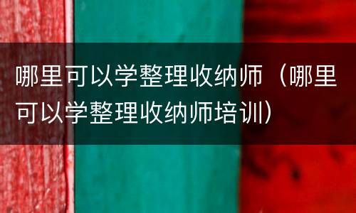 哪里可以学整理收纳师（哪里可以学整理收纳师培训）