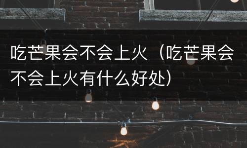 吃芒果会不会上火（吃芒果会不会上火有什么好处）