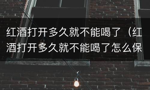 红酒打开多久就不能喝了（红酒打开多久就不能喝了怎么保存）