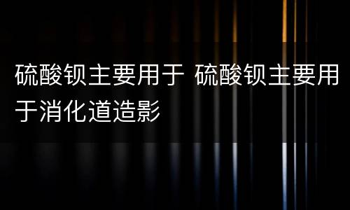 硫酸钡主要用于 硫酸钡主要用于消化道造影