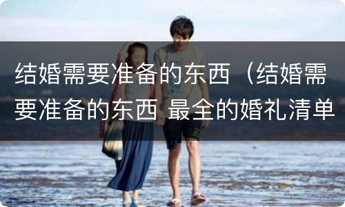 结婚需要准备的东西（结婚需要准备的东西 最全的婚礼清单男方）
