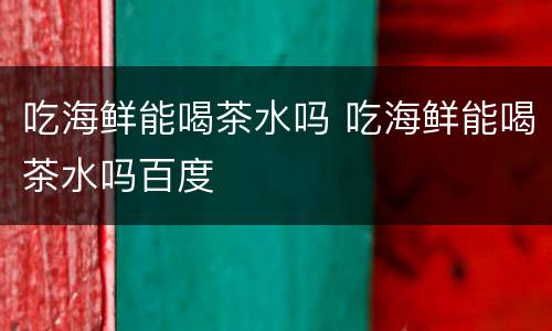 吃海鲜能喝茶水吗 吃海鲜能喝茶水吗百度