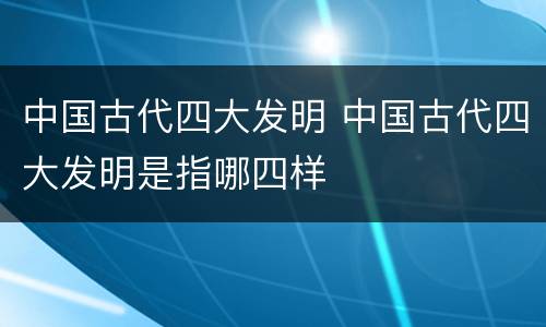 中国古代四大发明 中国古代四大发明是指哪四样