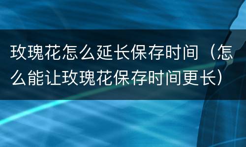 玫瑰花怎么延长保存时间（怎么能让玫瑰花保存时间更长）