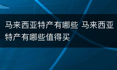 马来西亚特产有哪些 马来西亚特产有哪些值得买