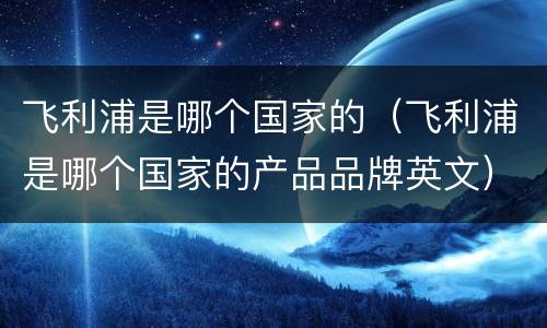 飞利浦是哪个国家的（飞利浦是哪个国家的产品品牌英文）