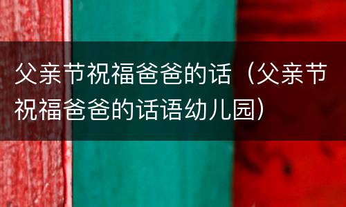 父亲节祝福爸爸的话（父亲节祝福爸爸的话语幼儿园）
