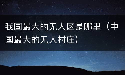 我国最大的无人区是哪里（中国最大的无人村庄）