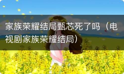 家族荣耀结局甄芯死了吗（电视剧家族荣耀结局）