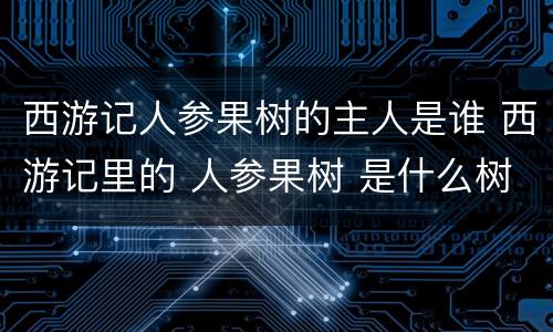 西游记人参果树的主人是谁 西游记里的 人参果树 是什么树 他还在吗