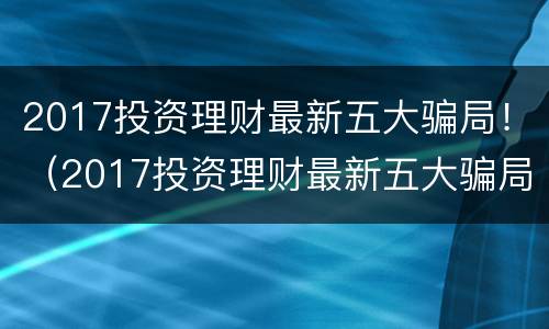 2017投资理财最新五大骗局！（2017投资理财最新五大骗局视频）