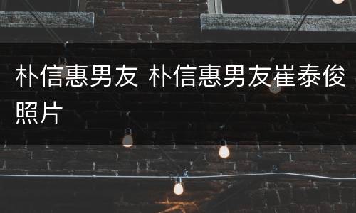 朴信惠男友 朴信惠男友崔泰俊照片