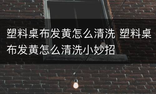 塑料桌布发黄怎么清洗 塑料桌布发黄怎么清洗小妙招
