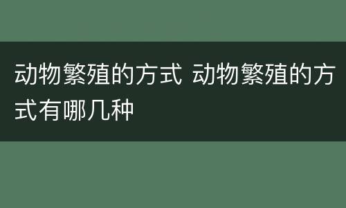 动物繁殖的方式 动物繁殖的方式有哪几种