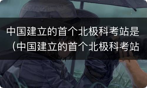 中国建立的首个北极科考站是（中国建立的首个北极科考站是什么）