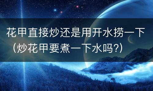 花甲直接炒还是用开水捞一下（炒花甲要煮一下水吗?）