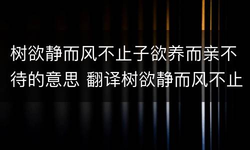 树欲静而风不止子欲养而亲不待的意思 翻译树欲静而风不止子欲养而亲不待