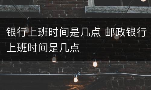 银行上班时间是几点 邮政银行上班时间是几点