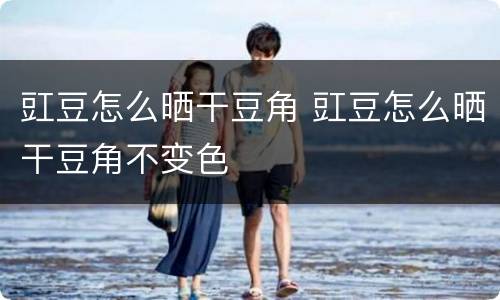 豇豆怎么晒干豆角 豇豆怎么晒干豆角不变色