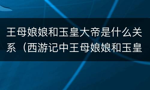 王母娘娘和玉皇大帝是什么关系（西游记中王母娘娘和玉皇大帝是什么关系）