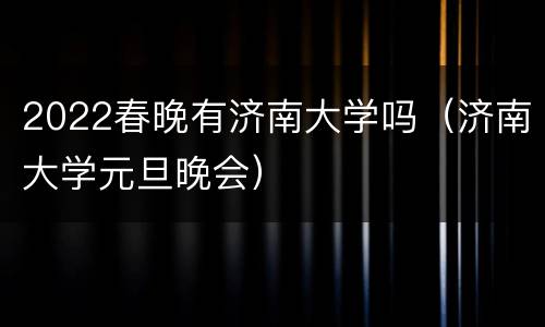 2022春晚有济南大学吗（济南大学元旦晚会）