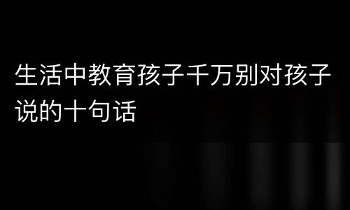 生活中教育孩子千万别对孩子说的十句话