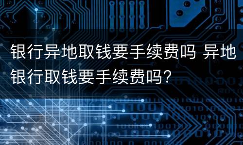 银行异地取钱要手续费吗 异地银行取钱要手续费吗?