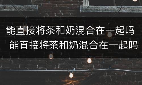 能直接将茶和奶混合在一起吗 能直接将茶和奶混合在一起吗