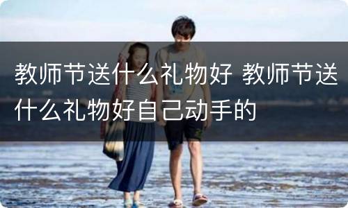 教师节送什么礼物好 教师节送什么礼物好自己动手的