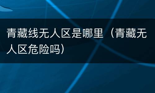 青藏线无人区是哪里（青藏无人区危险吗）