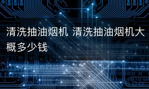 清洗抽油烟机 清洗抽油烟机大概多少钱